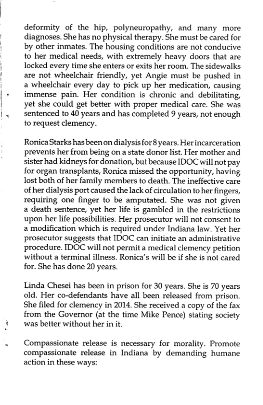 deformity of the hip, polyneuropathy, and many more diagnoses. She has no physical therapy. She must be cared for by other inmates. The housing conditions are not conducive to her medical needs, with extremely heavy doors that are locked every time she enters or exits her room. The sidewalks are not wheelchair friendly, yet Angie must be pushed in a wheelchair every day to pick up her medication, causing immense pain. Her condition is chronic and debilitating, yet she could get better with proper medical care. She was sentenced to 40 years and has completed 9 years, not enough to request clemency.  RonicaStarks has been on dialysis for 8 years. Herincarceration prevents her from being on a state donor list. Her mother and sister had kidneys for donation, but because IDOC will not pay for organ transplants, Ronica missed the opportunity, having lost both of her family members to death. The ineffective care of her dialysis port caused the lack of circulation to her fingers, requiring one finger to be amputated. She was not given 2 death sentence, yet her life is gambled in the restrictions upon her life possibilities. Her prosecutor will not consent to a modification which is required under Indiana law. Yet her prosecutor suggests that IDOC can initiate an administrative procedure. IDOC will not permit a medical clemency petition without a terminal illness. Ronica’s will be if she is not cared for. She has done 20 years.  Linda Chesei has been in prison for 30 years. She is 70 years old. Her co-defendants have all been released from prison. She filed for clemency in 2014. She received a copy of the fax from the Governor (at the time Mike Pence) stating society was better without her in it.  Compassionate release is necessary for morality. Promote compassionate release in Indiana by demanding humane action in these ways: 